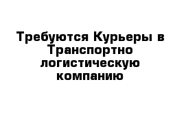 Требуются Курьеры в Транспортно-логистическую компанию